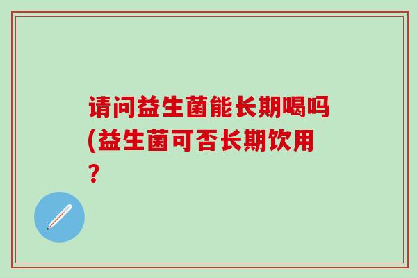 请问益生菌能长期喝吗(益生菌可否长期饮用？