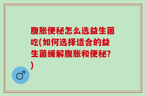 腹胀便秘怎么选益生菌吃(如何选择适合的益生菌缓解腹胀和便秘？)