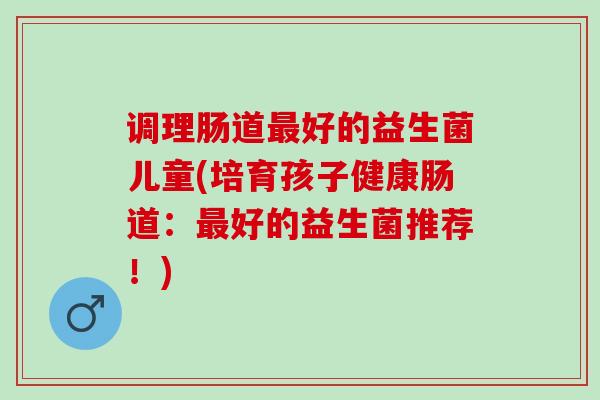 调理肠道最好的益生菌儿童(培育孩子健康肠道：最好的益生菌推荐！)