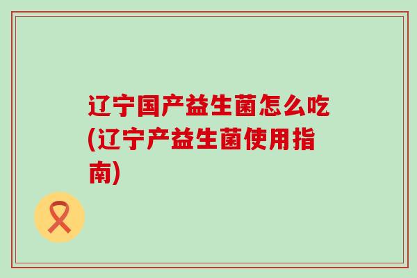 辽宁国产益生菌怎么吃(辽宁产益生菌使用指南)