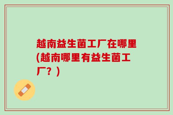 越南益生菌工厂在哪里(越南哪里有益生菌工厂?) 越南益生菌工厂在哪里(越南哪里有益生菌工厂?)