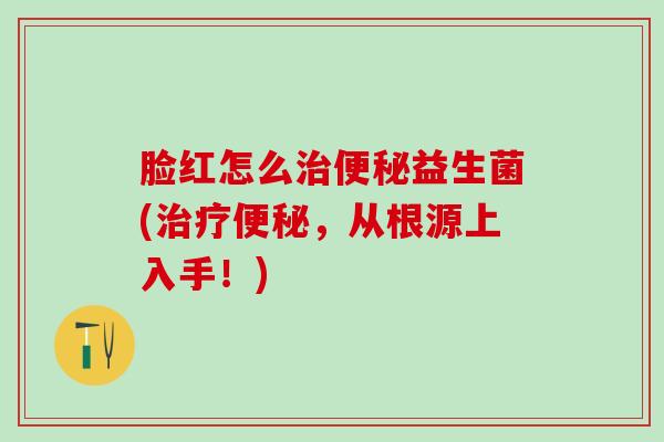 脸红怎么治便秘益生菌(治疗便秘，从根源上入手！)