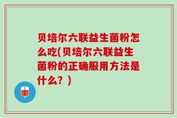 贝培尔六联益生菌粉怎么吃(贝培尔六联益生菌粉的正确服用方法是什么?) 贝培尔六联益生菌粉怎么吃(贝培尔六联益生菌粉的正确服用方法是什么?)