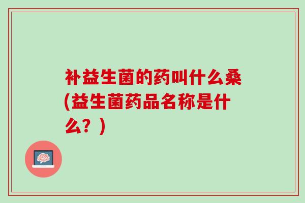 补益生菌的药叫什么桑(益生菌药品名称是什么？)
