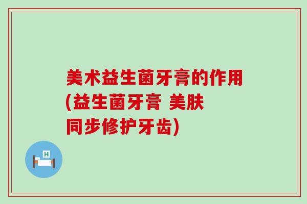 美术益生菌牙膏的作用(益生菌牙膏 美肤 同步修护牙齿)