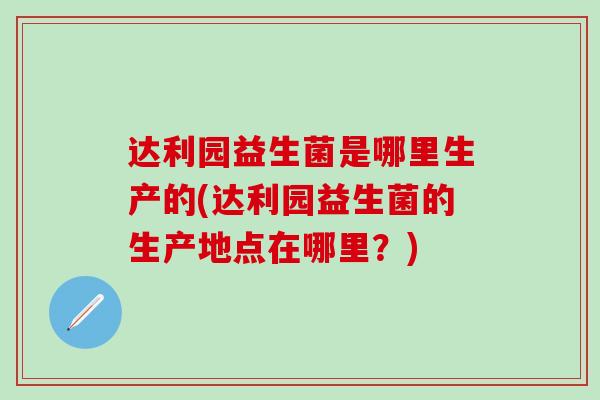 达利园益生菌是哪里生产的(达利园益生菌的生产地点在哪里？)