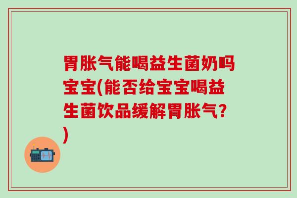 胃胀气能喝益生菌奶吗宝宝(能否给宝宝喝益生菌饮品缓解胃胀气？)