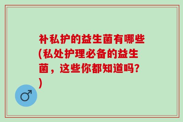 补私护的益生菌有哪些(私处护理必备的益生菌，这些你都知道吗？)