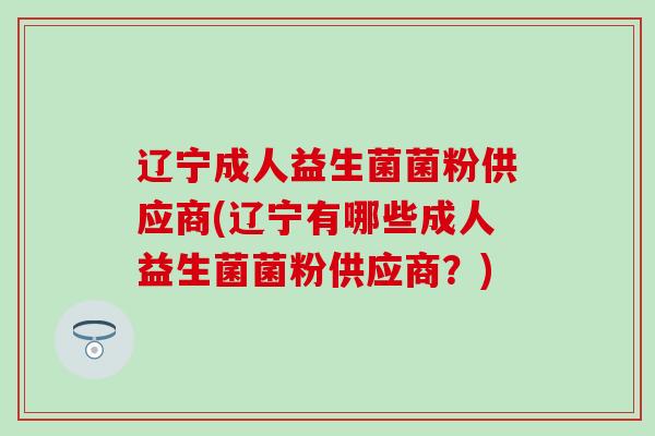辽宁成人益生菌菌粉供应商(辽宁有哪些成人益生菌菌粉供应商？)