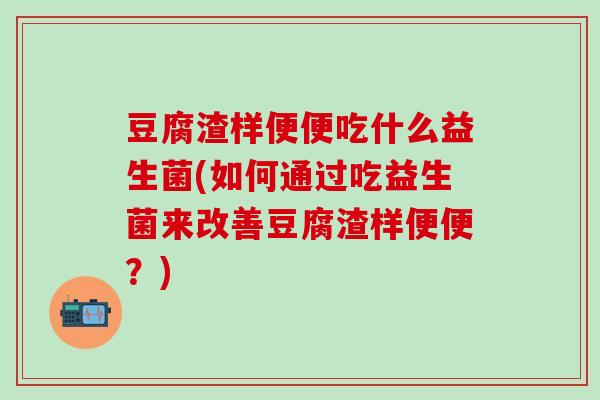 豆腐渣样便便吃什么益生菌(如何通过吃益生菌来改善豆腐渣样便便？)