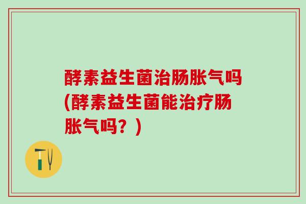 酵素益生菌治肠胀气吗(酵素益生菌能治疗肠胀气吗？)