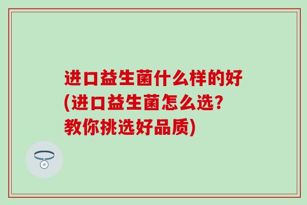 进口益生菌什么样的好(进口益生菌怎么选？教你挑选好品质)