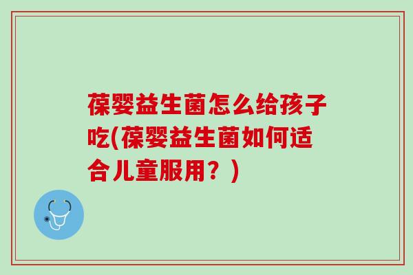 葆婴益生菌怎么给孩子吃(葆婴益生菌如何适合儿童服用？)