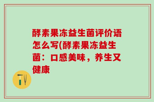 酵素果冻益生菌评价语怎么写(酵素果冻益生菌：口感美味，养生又健康