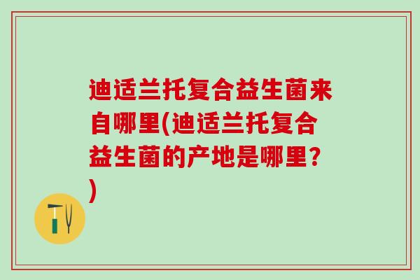 迪适兰托复合益生菌来自哪里(迪适兰托复合益生菌的产地是哪里？)