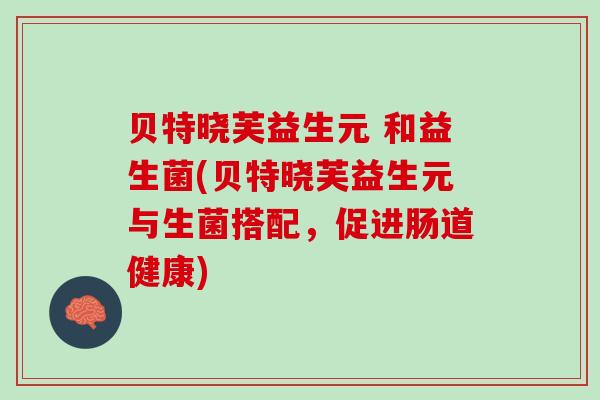 贝特晓芙益生元 和益生菌(贝特晓芙益生元与生菌搭配，促进肠道健康)