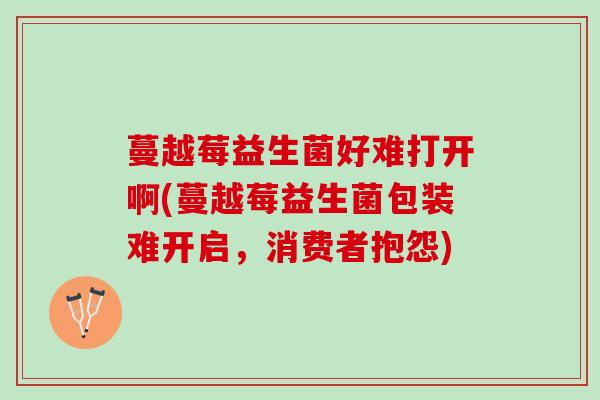 蔓越莓益生菌好难打开啊(蔓越莓益生菌包装难开启，消费者抱怨)
