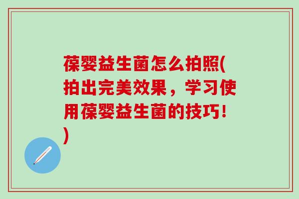 葆婴益生菌怎么拍照(拍出完美效果，学习使用葆婴益生菌的技巧！)