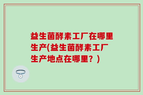 益生菌酵素工厂在哪里生产(益生菌酵素工厂生产地点在哪里？)