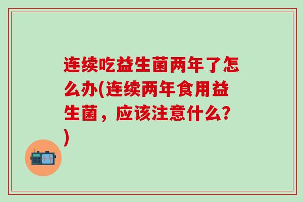 连续吃益生菌两年了怎么办(连续两年食用益生菌，应该注意什么？)