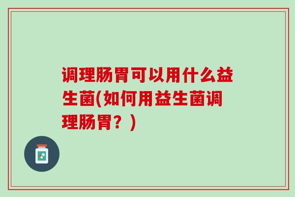 调理肠胃可以用什么益生菌(如何用益生菌调理肠胃？)