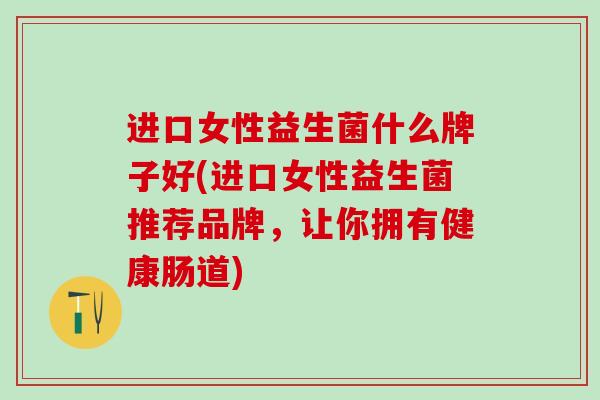 进口女性益生菌什么牌子好(进口女性益生菌推荐品牌，让你拥有健康肠道)