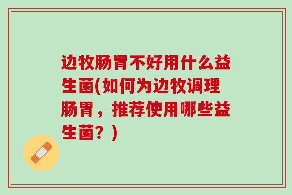边牧肠胃不好用什么益生菌(如何为边牧调理肠胃，推荐使用哪些益生菌？)