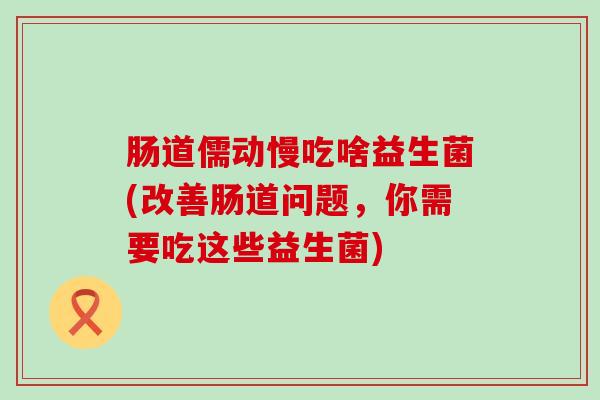 肠道儒动慢吃啥益生菌(改善肠道问题,你需要吃这些益生菌) 肠道儒动慢吃啥益生菌(改善肠道问题,你需要吃这些益生菌)
