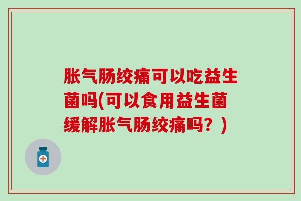 胀气肠绞痛可以吃益生菌吗(可以食用益生菌缓解胀气肠绞痛吗？)