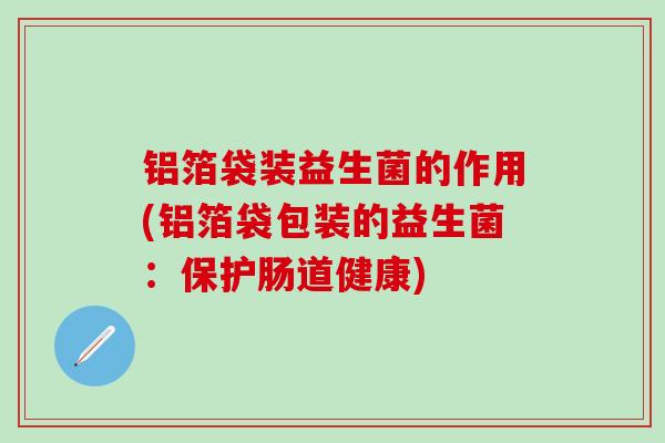 铝箔袋装益生菌的作用(铝箔袋包装的益生菌：保护肠道健康)