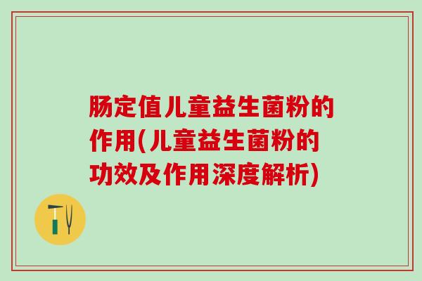 肠定值儿童益生菌粉的作用(儿童益生菌粉的功效及作用深度解析)