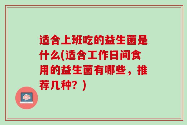 适合上班吃的益生菌是什么(适合工作日间食用的益生菌有哪些，推荐几种？)