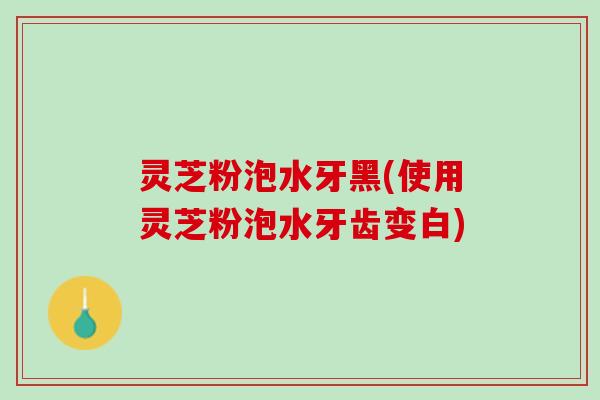 灵芝粉泡水牙黑(使用灵芝粉泡水牙齿变白)