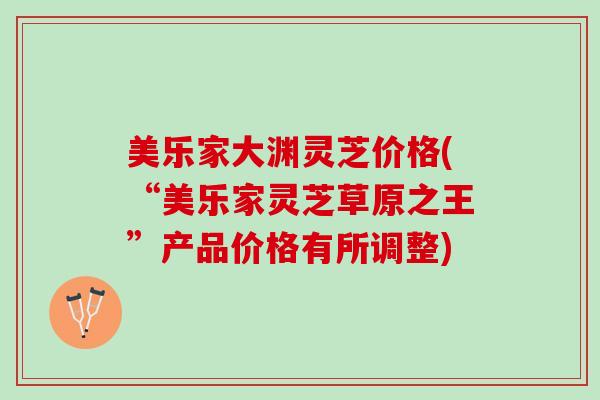 美乐家大渊灵芝价格(“美乐家灵芝草原之王”产品价格有所调整)