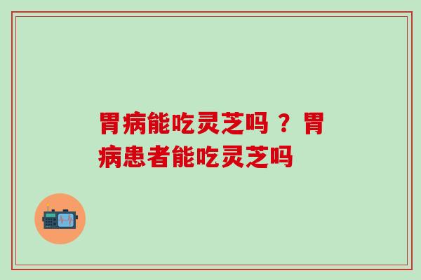 胃病能吃灵芝吗 ？胃病患者能吃灵芝吗