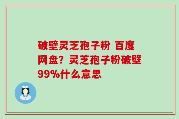 破壁灵芝孢子粉 百度网盘？灵芝孢子粉破壁99%什么意思