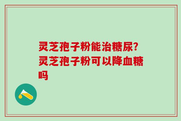 灵芝孢子粉能治糖尿？灵芝孢子粉可以降血糖吗