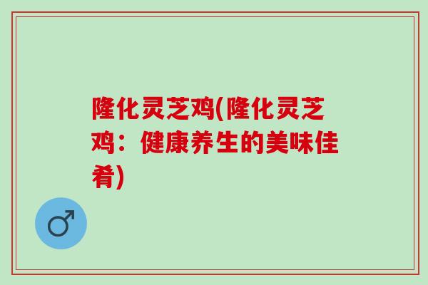 隆化灵芝鸡(隆化灵芝鸡：健康养生的美味佳肴)