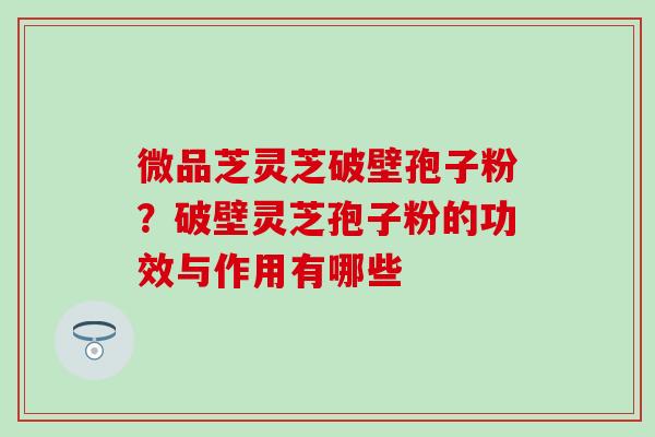 微品芝灵芝破壁孢子粉？破壁灵芝孢子粉的功效与作用有哪些