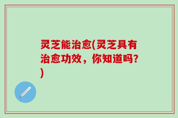 灵芝能治愈(灵芝具有治愈功效，你知道吗？)