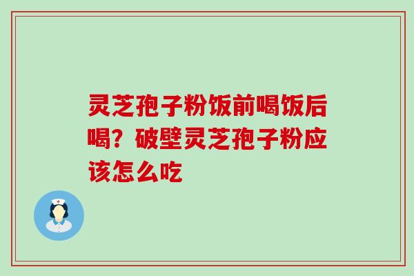 灵芝孢子粉饭前喝饭后喝？破壁灵芝孢子粉应该怎么吃