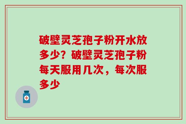 破壁灵芝孢子粉开水放多少？破壁灵芝孢子粉每天服用几次，每次服多少