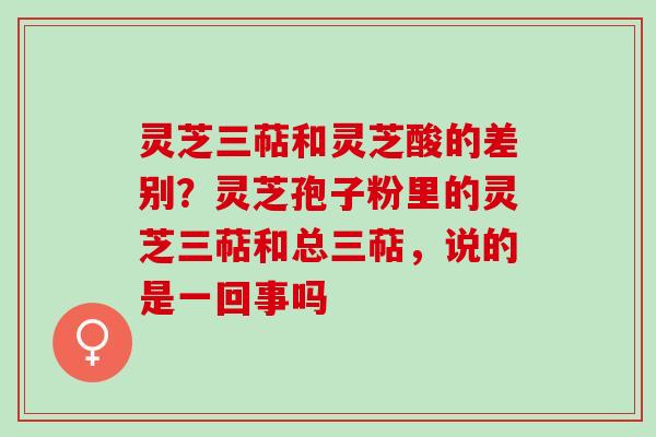 灵芝三萜和灵芝酸的差别？灵芝孢子粉里的灵芝三萜和总三萜，说的是一回事吗