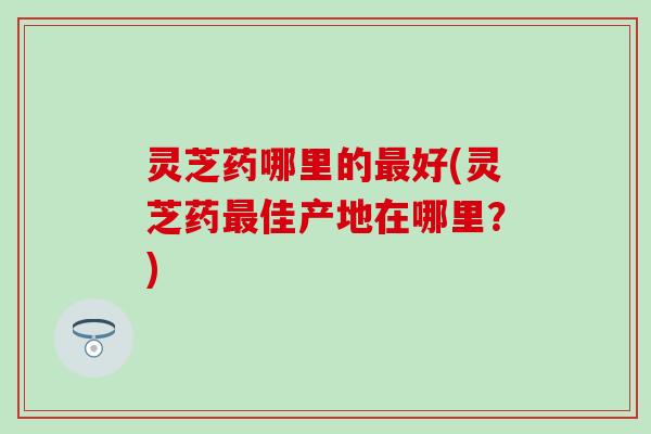 灵芝药哪里的最好(灵芝药最佳产地在哪里？)