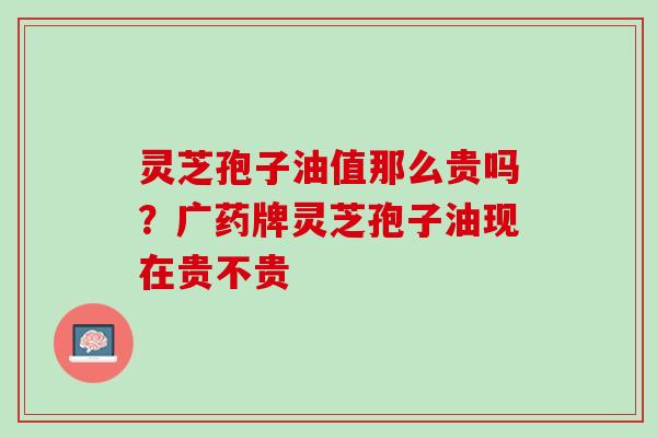 灵芝孢子油值那么贵吗？广药牌灵芝孢子油现在贵不贵
