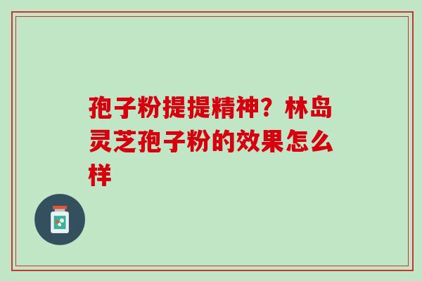 孢子粉提提精神？林岛灵芝孢子粉的效果怎么样