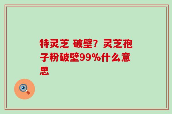 特灵芝 破壁？灵芝孢子粉破壁99%什么意思