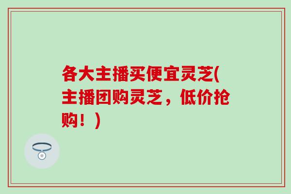 各大主播买便宜灵芝(主播团购灵芝，低价抢购！)