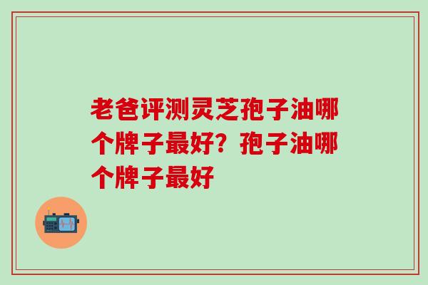 老爸评测灵芝孢子油哪个牌子最好？孢子油哪个牌子最好
