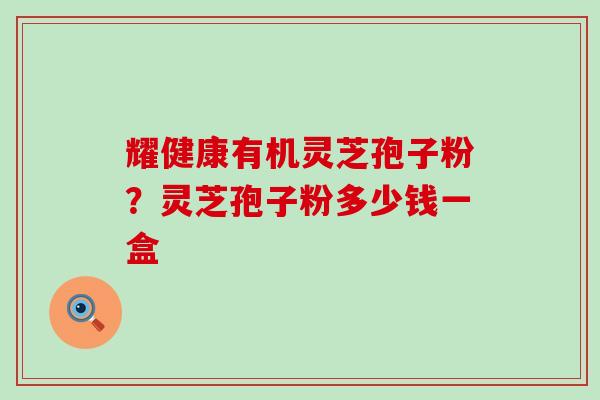耀健康有机灵芝孢子粉？灵芝孢子粉多少钱一盒